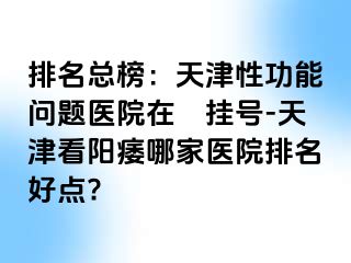 排名总榜：天津性功能问题医院在綫挂号-天津看阳痿哪家医院排名好点?