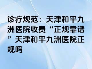 诊疗规范：天津和平九洲医院收费“正规靠谱”天津和平九洲医院正规吗