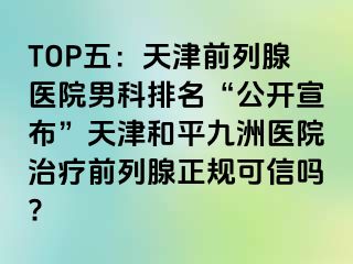 TOP五：天津前列腺医院男科排名“公开宣布”天津和平九洲医院治疗前列腺正规可信吗?